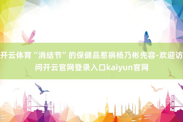 开云体育“消结节”的保健品惹祸杨乃彬先容-欢迎访问开云官网登录入口kaiyun官网