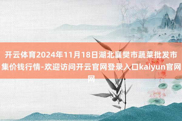 开云体育2024年11月18日湖北襄樊市蔬菜批发市集价钱行情-欢迎访问开云官网登录入口kaiyun官网