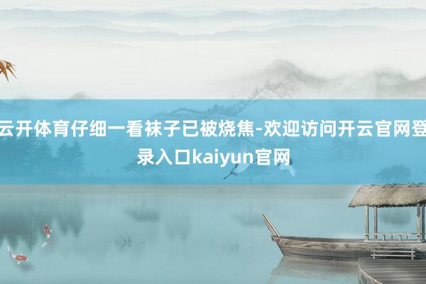 云开体育仔细一看袜子已被烧焦-欢迎访问开云官网登录入口kaiyun官网