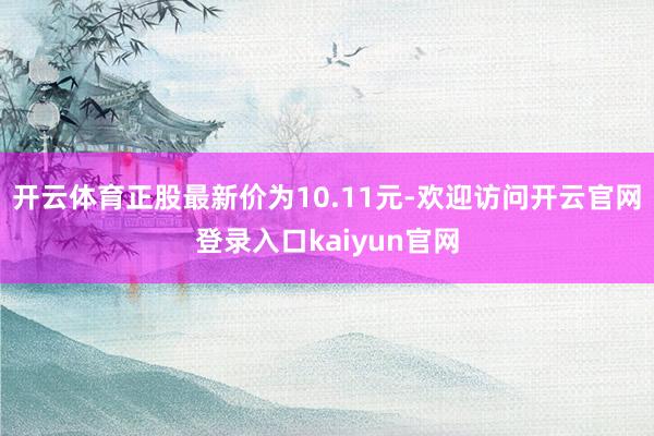 开云体育正股最新价为10.11元-欢迎访问开云官网登录入口kaiyun官网