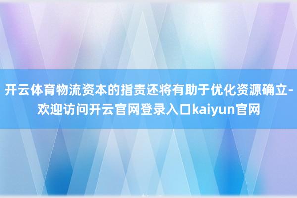 开云体育物流资本的指责还将有助于优化资源确立-欢迎访问开云官网登录入口kaiyun官网