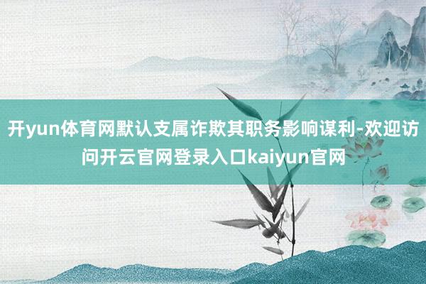 开yun体育网默认支属诈欺其职务影响谋利-欢迎访问开云官网登录入口kaiyun官网