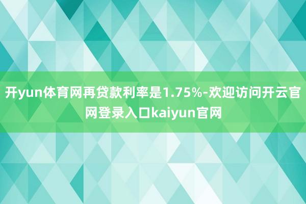 开yun体育网再贷款利率是1.75%-欢迎访问开云官网登录入口kaiyun官网