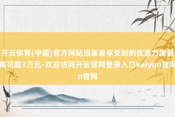 开云体育(中国)官方网站迫害者享受到的优惠力度最高可超3万元-欢迎访问开云官网登录入口kaiyun官网
