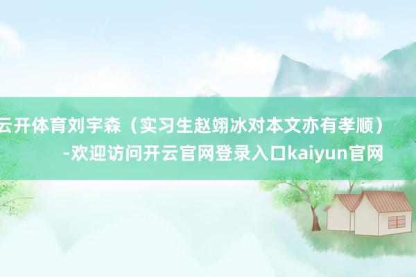 云开体育刘宇森（实习生赵翊冰对本文亦有孝顺）            -欢迎访问开云官网登录入口kaiyun官网