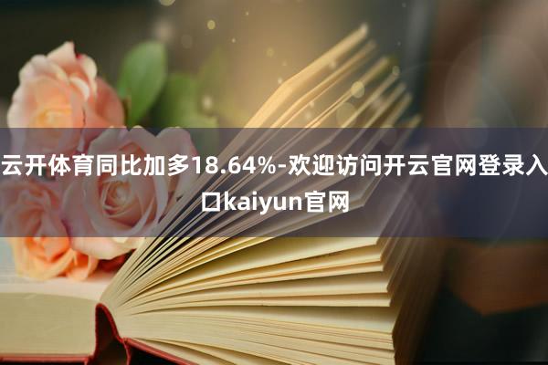 云开体育同比加多18.64%-欢迎访问开云官网登录入口kaiyun官网