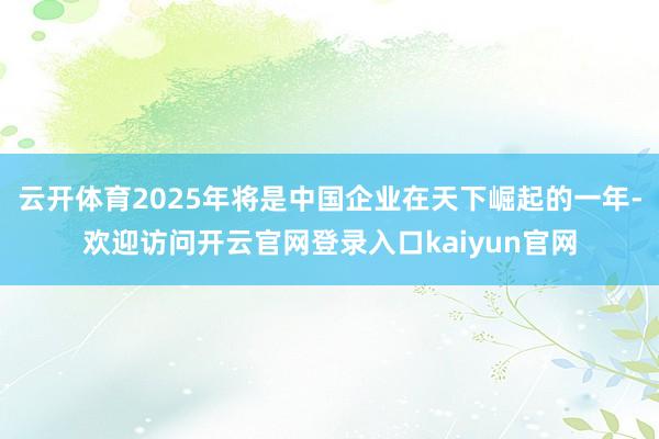 云开体育2025年将是中国企业在天下崛起的一年-欢迎访问开云官网登录入口kaiyun官网