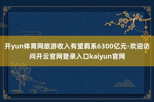 开yun体育网旅游收入有望羁系6300亿元-欢迎访问开云官网登录入口kaiyun官网