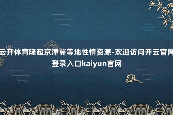 云开体育隆起京津冀等地性情资源-欢迎访问开云官网登录入口kaiyun官网