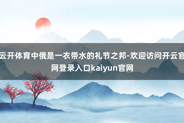 云开体育中俄是一衣带水的礼节之邦-欢迎访问开云官网登录入口kaiyun官网