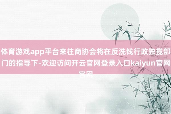 体育游戏app平台来往商协会将在反洗钱行政独揽部门的指导下-欢迎访问开云官网登录入口kaiyun官网
