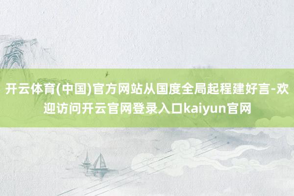 开云体育(中国)官方网站从国度全局起程建好言-欢迎访问开云官网登录入口kaiyun官网