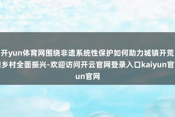 开yun体育网围绕非遗系统性保护如何助力城镇开荒和乡村全面振兴-欢迎访问开云官网登录入口kaiyun官网