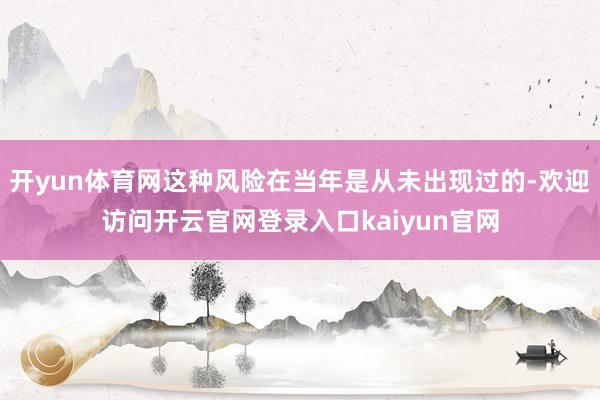 开yun体育网这种风险在当年是从未出现过的-欢迎访问开云官网登录入口kaiyun官网