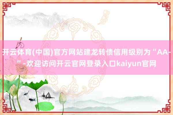 开云体育(中国)官方网站建龙转债信用级别为“AA-”-欢迎访问开云官网登录入口kaiyun官网