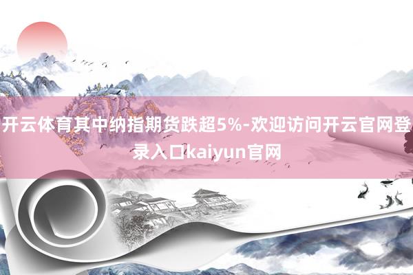 开云体育其中纳指期货跌超5%-欢迎访问开云官网登录入口kaiyun官网