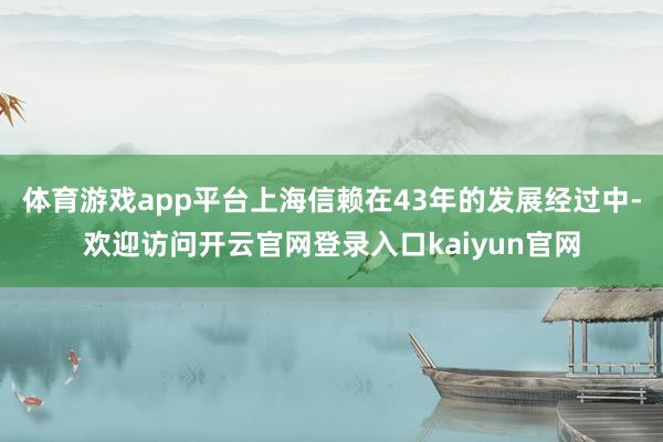 体育游戏app平台上海信赖在43年的发展经过中-欢迎访问开云官网登录入口kaiyun官网