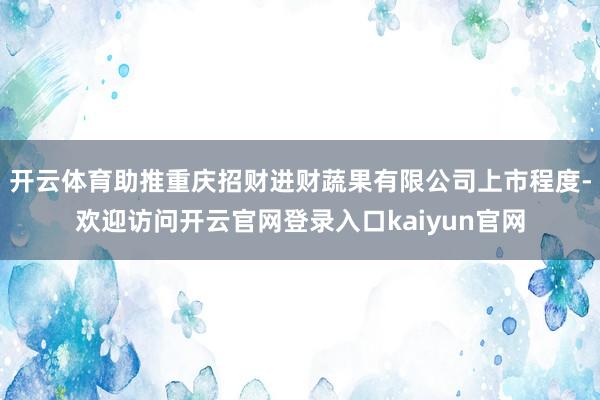 开云体育助推重庆招财进财蔬果有限公司上市程度-欢迎访问开云官网登录入口kaiyun官网