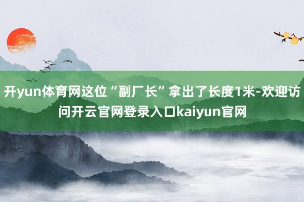 开yun体育网这位“副厂长”拿出了长度1米-欢迎访问开云官网登录入口kaiyun官网