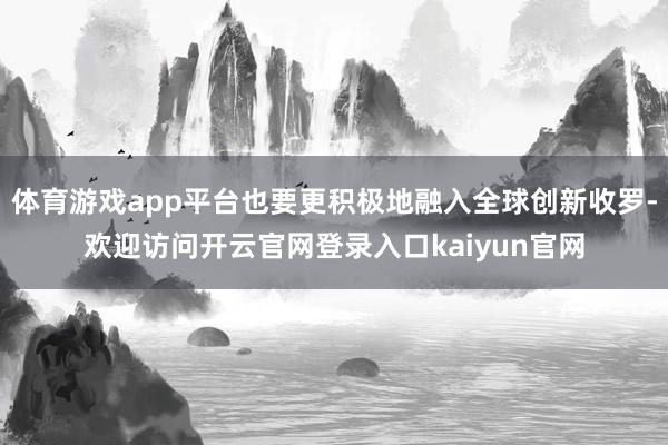 体育游戏app平台也要更积极地融入全球创新收罗-欢迎访问开云官网登录入口kaiyun官网