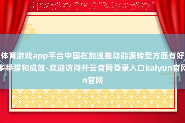 体育游戏app平台中国在加速推动能源转型方面有好多举措和成效-欢迎访问开云官网登录入口kaiyun官网