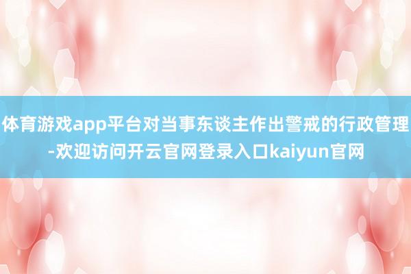 体育游戏app平台对当事东谈主作出警戒的行政管理-欢迎访问开云官网登录入口kaiyun官网