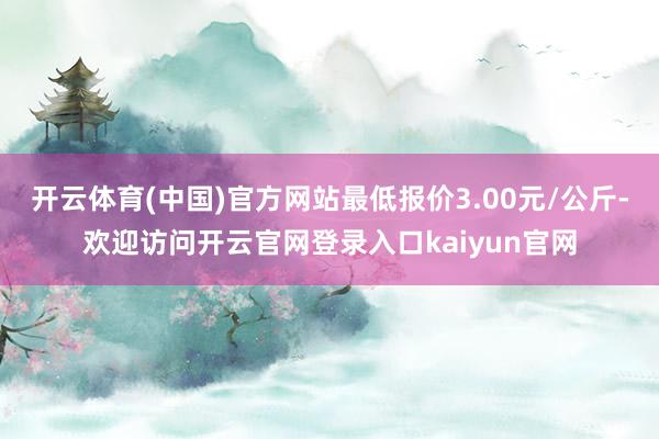 开云体育(中国)官方网站最低报价3.00元/公斤-欢迎访问开云官网登录入口kaiyun官网