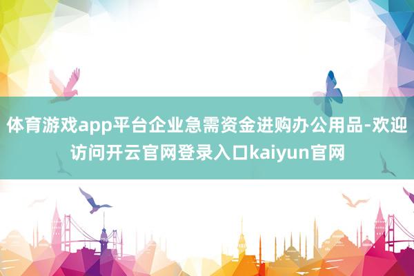 体育游戏app平台企业急需资金进购办公用品-欢迎访问开云官网登录入口kaiyun官网