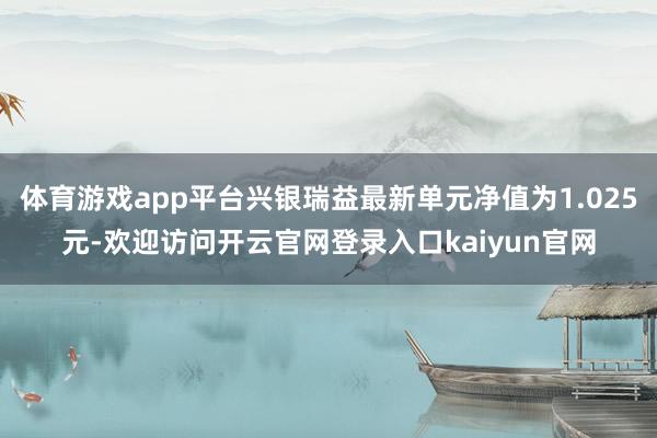 体育游戏app平台兴银瑞益最新单元净值为1.025元-欢迎访问开云官网登录入口kaiyun官网