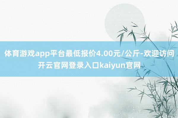 体育游戏app平台最低报价4.00元/公斤-欢迎访问开云官网登录入口kaiyun官网