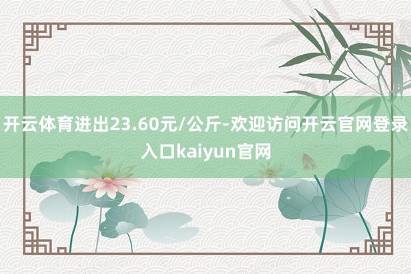 开云体育进出23.60元/公斤-欢迎访问开云官网登录入口kaiyun官网