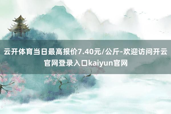 云开体育当日最高报价7.40元/公斤-欢迎访问开云官网登录入口kaiyun官网
