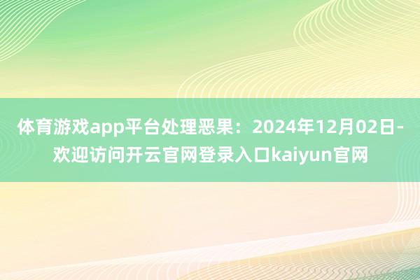 体育游戏app平台处理恶果：2024年12月02日-欢迎访问开云官网登录入口kaiyun官网