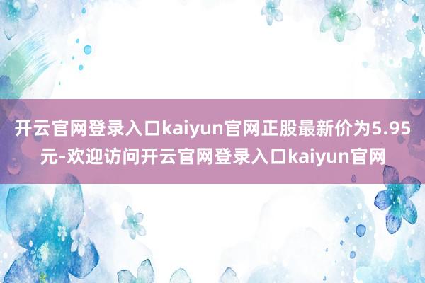 开云官网登录入口kaiyun官网正股最新价为5.95元-欢迎访问开云官网登录入口kaiyun官网