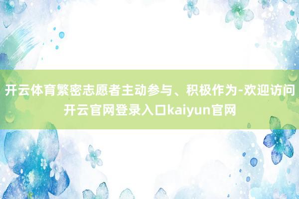 开云体育繁密志愿者主动参与、积极作为-欢迎访问开云官网登录入口kaiyun官网