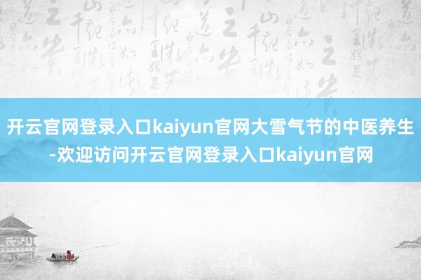 开云官网登录入口kaiyun官网大雪气节的中医养生-欢迎访问开云官网登录入口kaiyun官网