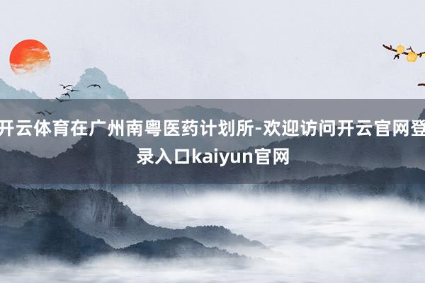 开云体育在广州南粤医药计划所-欢迎访问开云官网登录入口kaiyun官网
