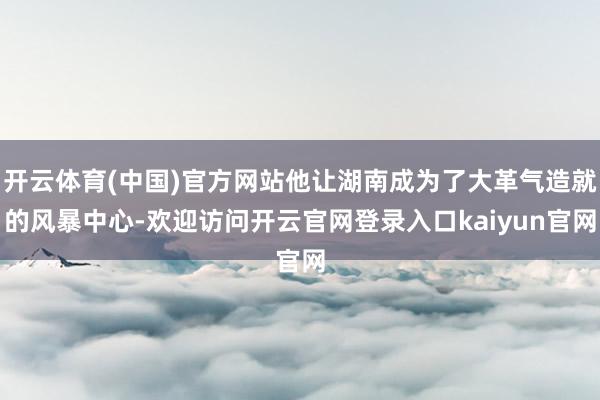 开云体育(中国)官方网站他让湖南成为了大革气造就的风暴中心-欢迎访问开云官网登录入口kaiyun官网