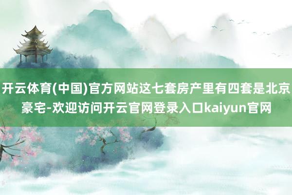 开云体育(中国)官方网站这七套房产里有四套是北京豪宅-欢迎访问开云官网登录入口kaiyun官网