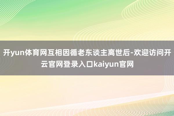 开yun体育网互相因循老东谈主离世后-欢迎访问开云官网登录入口kaiyun官网