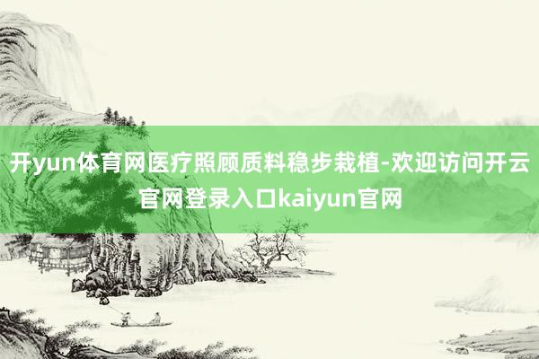 开yun体育网医疗照顾质料稳步栽植-欢迎访问开云官网登录入口kaiyun官网
