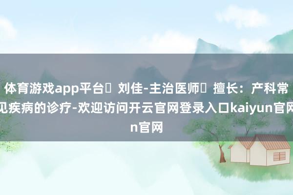 体育游戏app平台✨刘佳-主治医师◽擅长：产科常见疾病的诊疗-欢迎访问开云官网登录入口kaiyun官网