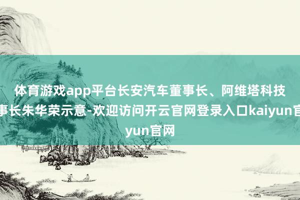 体育游戏app平台　　长安汽车董事长、阿维塔科技董事长朱华荣示意-欢迎访问开云官网登录入口kaiyun官网