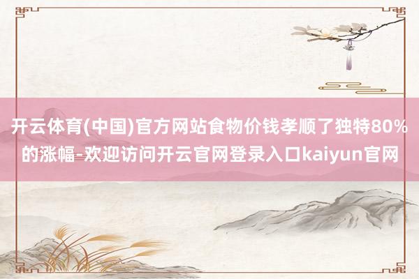 开云体育(中国)官方网站食物价钱孝顺了独特80%的涨幅-欢迎访问开云官网登录入口kaiyun官网