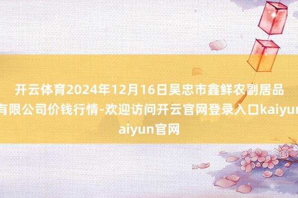 开云体育2024年12月16日吴忠市鑫鲜农副居品市集有限公司价钱行情-欢迎访问开云官网登录入口kaiyun官网