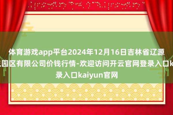 体育游戏app平台2024年12月16日吉林省辽源市仙城物流园区有限公司价钱行情-欢迎访问开云官网登录入口kaiyun官网