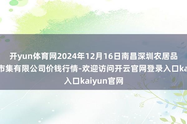 开yun体育网2024年12月16日南昌深圳农居品中心批发市集有限公司价钱行情-欢迎访问开云官网登录入口kaiyun官网