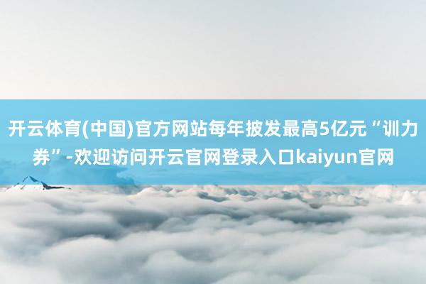 开云体育(中国)官方网站每年披发最高5亿元“训力券”-欢迎访问开云官网登录入口kaiyun官网
