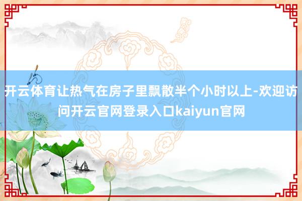 开云体育让热气在房子里飘散半个小时以上-欢迎访问开云官网登录入口kaiyun官网