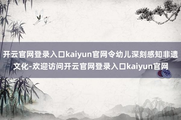 开云官网登录入口kaiyun官网令幼儿深刻感知非遗文化-欢迎访问开云官网登录入口kaiyun官网